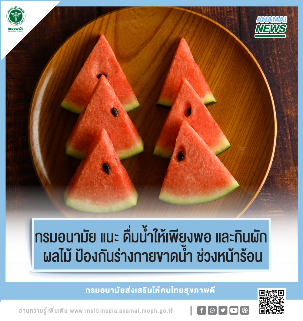 กรมอนามัย กระทรวงสาธารณสุข แนะ ช่วงหน้าร้อน ประชาชนควรดื่มน้ำสะอาดอย่างน้อย 8 – 10 แก้วต่อวัน คลายร้อนเพิ่มน้ำให้กับร่างกาย และกินผักผลไม้ใกล้ตัว อุดมไปด้วยน้ำ เช่น แตงกวา คะน้า มะเขือเทศ แตงโม มะละกอ ฝรั่ง และสะระแหน่ ช่วยป้องกันร่างกายขาดน้ำ กรมอนามัย กระทรวงสาธารณสุข แนะ ช่วงหน้าร้อน ประชาชนควรดื่มน้ำสะอาดอย่างน้อย 8 – 10 แก้วต่อวัน คลายร้อนเพิ่มน้ำให้กับร่างกาย และกินผักผลไม้ใกล้ตัว อุดมไปด้วยน้ำ เช่น แตงกวา คะน้า มะเขือเทศ แตงโม มะละกอ ฝรั่ง และสะระแหน่ ช่วยป้องกันร่างกายขาดน้ำ